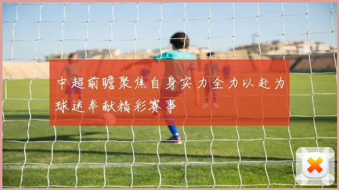 中超前瞻聚焦自身实力全力以赴为球迷奉献精彩赛事
