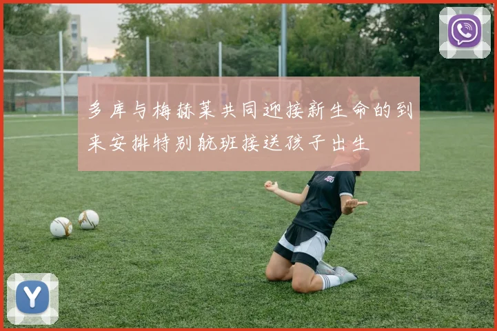 多库与梅赫莱共同迎接新生命的到来安排特别航班接送孩子出生