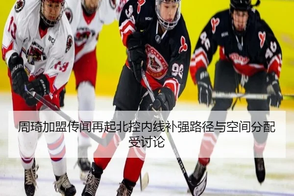 周琦加盟传闻再起北控内线补强路径与空间分配受讨论